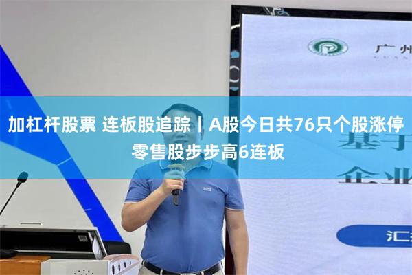 加杠杆股票 连板股追踪丨A股今日共76只个股涨停 零售股步步高6连板