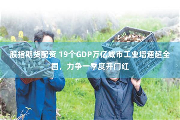 股指期货配资 19个GDP万亿城市工业增速超全国，力争一季度开门红
