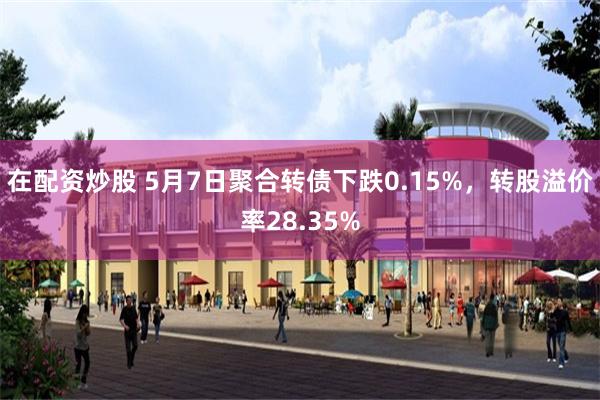 在配资炒股 5月7日聚合转债下跌0.15%，转股溢价率28.35%