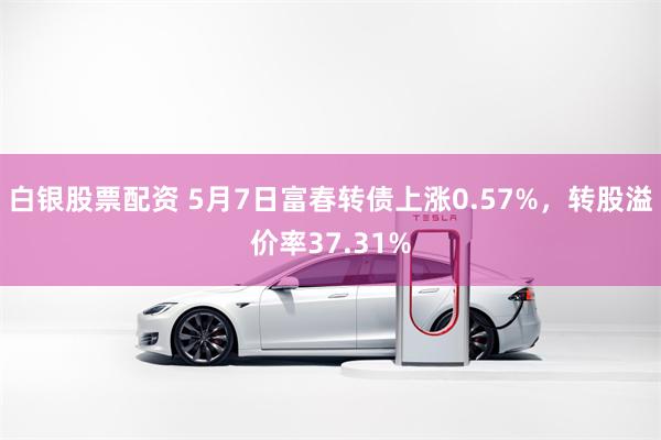白银股票配资 5月7日富春转债上涨0.57%，转股溢价率37.31%
