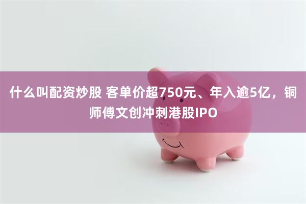 什么叫配资炒股 客单价超750元、年入逾5亿，铜师傅文创冲刺港股IPO