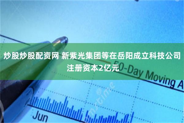 炒股炒股配资网 新紫光集团等在岳阳成立科技公司 注册资本2亿元