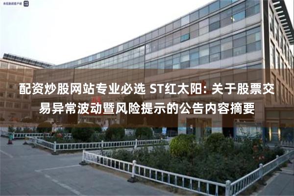 配资炒股网站专业必选 ST红太阳: 关于股票交易异常波动暨风险提示的公告内容摘要