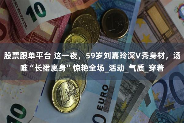 股票跟单平台 这一夜，59岁刘嘉玲深V秀身材，汤唯“长裙裹身”惊艳全场_活动_气质_穿着