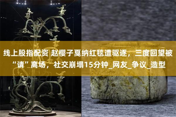 线上股指配资 赵樱子戛纳红毯遭驱逐，三度回望被“请”离场，社交崩塌15分钟_网友_争议_造型