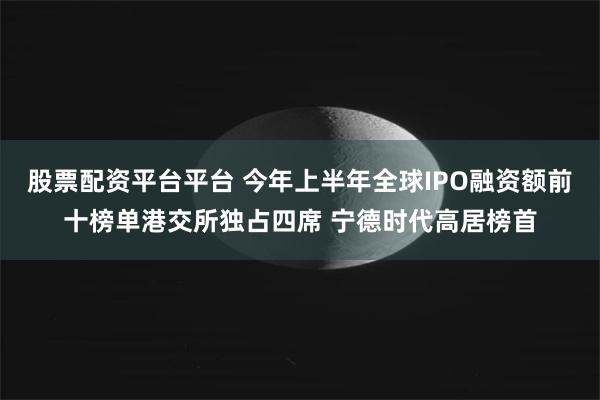 股票配资平台平台 今年上半年全球IPO融资额前十榜单港交所独占四席 宁德时代高居榜首
