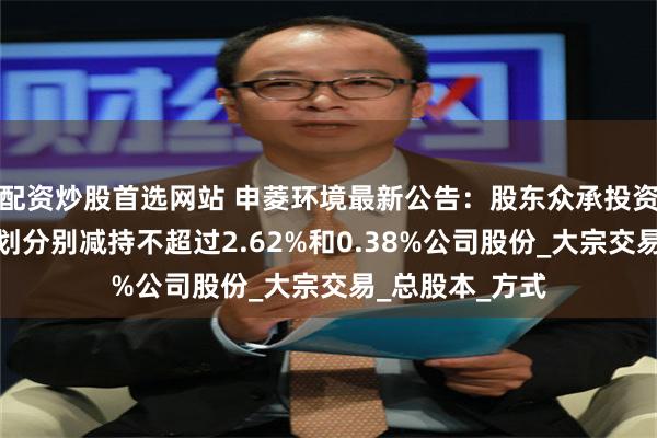 配资炒股首选网站 申菱环境最新公告：股东众承投资、申菱投资计划分别减持不超过2.62%和0.38%公司股份_大宗交易_总股本_方式