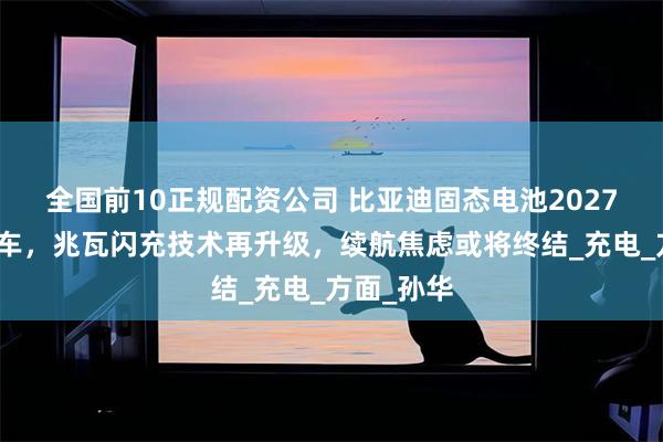 全国前10正规配资公司 比亚迪固态电池2027年示范装车，兆瓦闪充技术再升级，续航焦虑或将终结_充电_方面_孙华