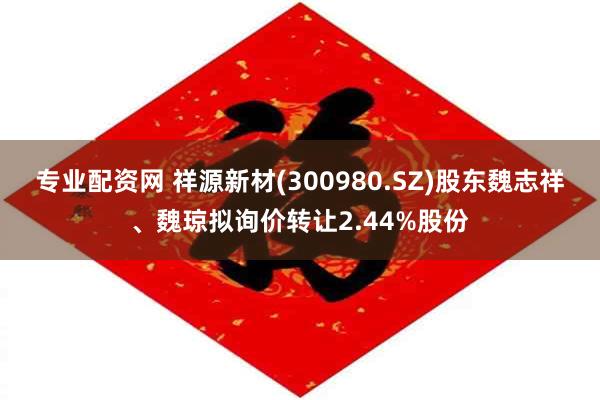 专业配资网 祥源新材(300980.SZ)股东魏志祥、魏琼拟询价转让2.44%股份
