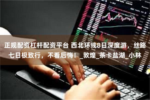 正规配资杠杆配资平台 西北环线8日深度游，丝路七日极致行，不看后悔！_敦煌_茶卡盐湖_小林