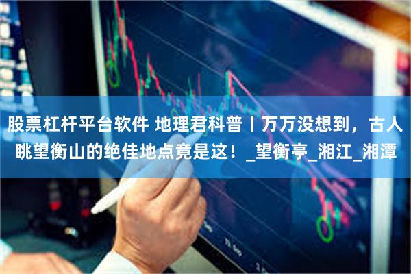 股票杠杆平台软件 地理君科普丨万万没想到，古人眺望衡山的绝佳地点竟是这！_望衡亭_湘江_湘潭