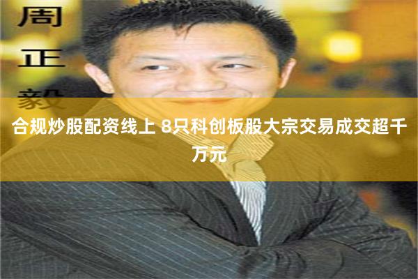 合规炒股配资线上 8只科创板股大宗交易成交超千万元