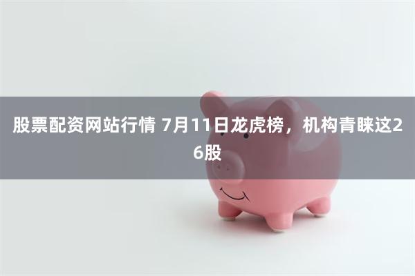 股票配资网站行情 7月11日龙虎榜，机构青睐这26股