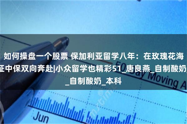 如何操盘一个股票 保加利亚留学八年：在玫瑰花海中见证中保双向奔赴|小众留学也精彩51_唐良燕_自制酸奶_本科