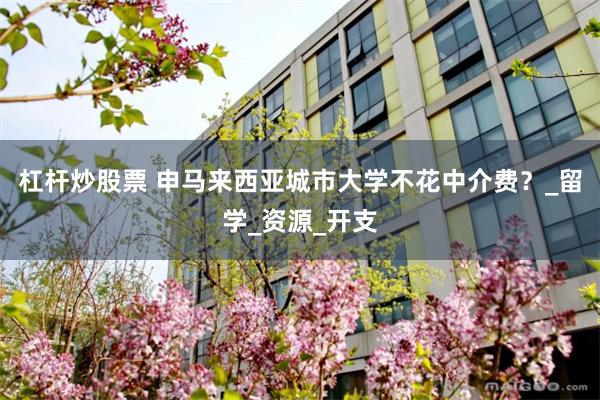 杠杆炒股票 申马来西亚城市大学不花中介费？_留学_资源_开支