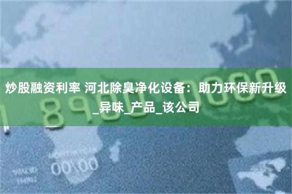 炒股融资利率 河北除臭净化设备：助力环保新升级_异味_产品_该公司