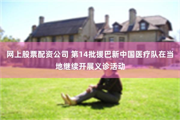 网上股票配资公司 第14批援巴新中国医疗队在当地继续开展义诊活动