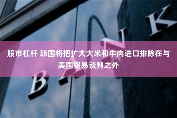 股市杠杆 韩国将把扩大大米和牛肉进口排除在与美国贸易谈判之外
