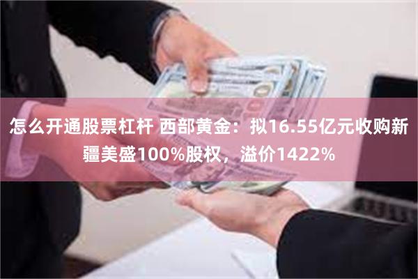 怎么开通股票杠杆 西部黄金：拟16.55亿元收购新疆美盛100%股权，溢价1422%