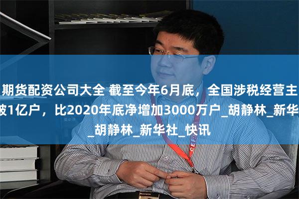 期货配资公司大全 截至今年6月底，全国涉税经营主体已突破1亿户，比2020年底净增加3000万户_胡静林_新华社_快讯