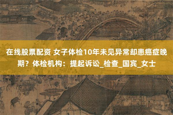 在线股票配资 女子体检10年未见异常却患癌症晚期？体检机构：提起诉讼_检查_国宾_女士