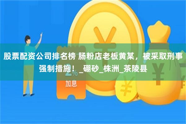 股票配资公司排名榜 肠粉店老板黄某，被采取刑事强制措施！_硼砂_株洲_茶陵县