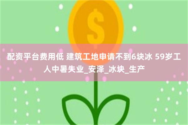 配资平台费用低 建筑工地申请不到6块冰 59岁工人中暑失业_安泽_冰块_生产