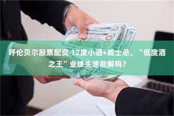 呼伦贝尔股票配资 12度小酒+威士忌，“低度酒之王”业绩失速能解吗？