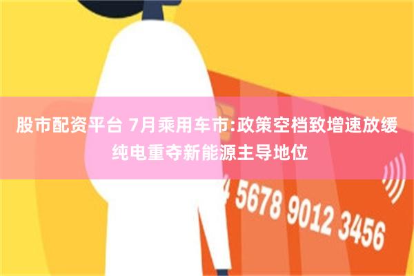 股市配资平台 7月乘用车市:政策空档致增速放缓 纯电重夺新能源主导地位