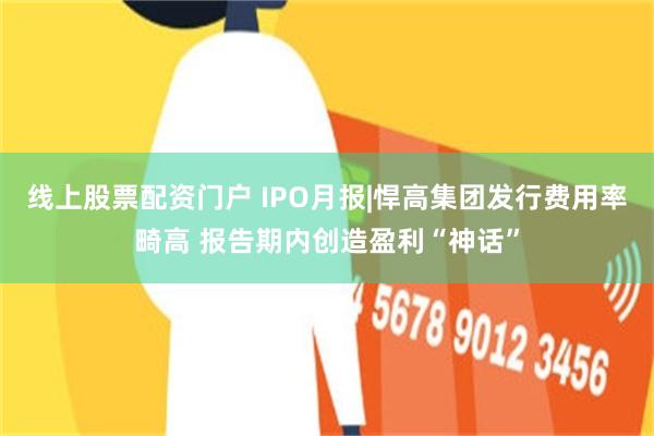 线上股票配资门户 IPO月报|悍高集团发行费用率畸高 报告期内创造盈利“神话”