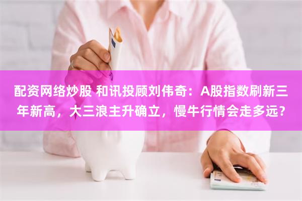 配资网络炒股 和讯投顾刘伟奇：A股指数刷新三年新高，大三浪主升确立，慢牛行情会走多远？