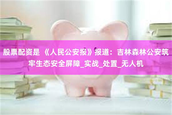 股票配资是 《人民公安报》报道：吉林森林公安筑牢生态安全屏障_实战_处置_无人机