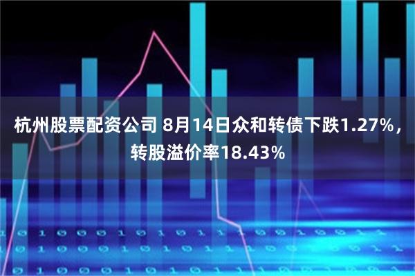 杭州股票配资公司 8月14日众和转债下跌1.27%，转股溢价率18.43%