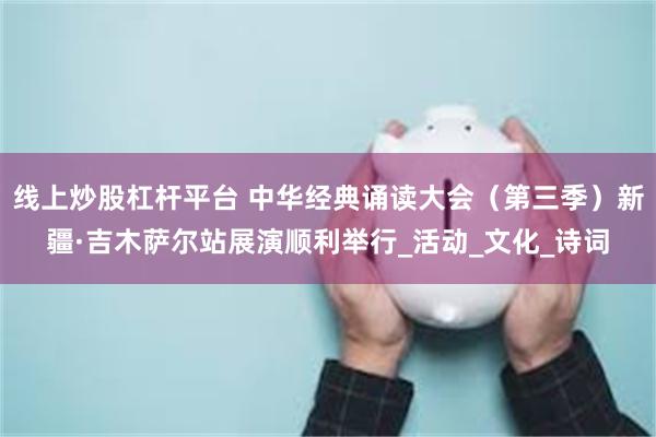 线上炒股杠杆平台 中华经典诵读大会（第三季）新疆·吉木萨尔站展演顺利举行_活动_文化_诗词